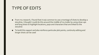 TYPE OF EDITS
■ From my research, I found that it was common to use a montage of shots to develop a
storyline, I thought I could do this around the middle of my trailer by using close-ups
and long shots to highlight locations, pops and characters that are linked to the
storyline
■ To build this rapport and also reinforce particular plot points, continuity editing and
longer shots can be used
 