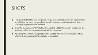 SHOTS
■ I have decided that I would like to use a large range of shots within my trailer as they
are effective for many reasons. For example, close ups can act as reaction shots –
building a rapport with the audience
■ Over the shoulder and POV shots will be used to add to this rapport by allowing the
audience to feel like they are involved within the action
■ As well as this, extreme long shots will be used to introduce locations and settings
which will allow dramatic themes to be emphasized
 