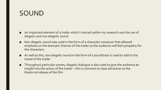 SOUND
■ An important element of a trailer which I noticed within my research was the use of
diegetic and non diegetic sound
■ Non diegetic sound was used in the form of a character voiceover that allowed
emphasis on the dramatic themes of the trailer as the audience will feel sympathy for
the characters
■ As well as this, non diegetic sound in the form of a soundtrack is used to add to the
mood of the trailer
■ Throughout particular scenes, diegetic dialogue is also used to give the audience an
insight into the action of the trailer – this is common to raise attraction to the
theatrical release of the film
 
