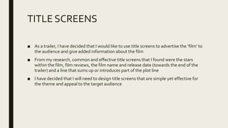 TITLE SCREENS
■ As a trailer, I have decided that I would like to use title screens to advertise the ‘film’ to
the audience and give added information about the film
■ From my research, common and effective title screens that I found were the stars
within the film, film reviews, the film name and release date (towards the end of the
trailer) and a line that sums up or introduces part of the plot line
■ I have decided that I will need to design title screens that are simple yet effective for
the theme and appeal to the target audience
 