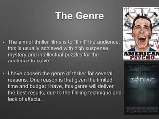 The Genre
• The aim of thriller films is to “thrill” the audience,
this is usually achieved with high suspense,
mystery and intellectual puzzles for the
audience to solve.
• I have chosen the genre of thriller for several
reasons. One reason is that given the limited
time and budget I have, this genre will deliver
the best results, due to the filming technique and
lack of effects.
 