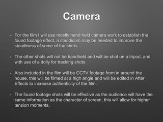Camera
• For the film I will use mostly hand held camera work to establish the
found footage effect, a steadicam may be needed to improve the
steadiness of some of the shots.
• The other shots will not be handheld and will be shot on a tripod, and
with use of a dolly for tracking shots.
• Also included in the film will be CCTV footage from in around the
house, this will be filmed at a high angle and will be edited in After
Effects to increase authenticity of the film.
• The found footage shots will be effective as the audience will have the
same information as the character of screen, this will allow for higher
tension moments.
 
