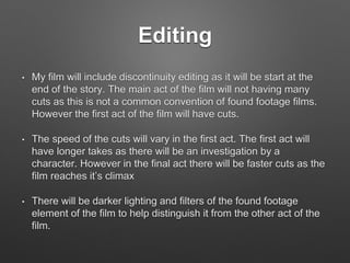 Editing
• My film will include discontinuity editing as it will be start at the
end of the story. The main act of the film will not having many
cuts as this is not a common convention of found footage films.
However the first act of the film will have cuts.
• The speed of the cuts will vary in the first act. The first act will
have longer takes as there will be an investigation by a
character. However in the final act there will be faster cuts as the
film reaches it’s climax
• There will be darker lighting and filters of the found footage
element of the film to help distinguish it from the other act of the
film.
 