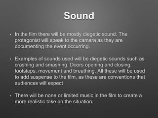 Sound
• In the film there will be mostly diegetic sound. The
protagonist will speak to the camera as they are
documenting the event occurring.
• Examples of sounds used will be diegetic sounds such as
crashing and smashing. Doors opening and closing,
footsteps, movement and breathing. All these will be used
to add suspense to the film, as these are conventions that
audiences will expect
• There will be none or limited music in the film to create a
more realistic take on the situation.
 