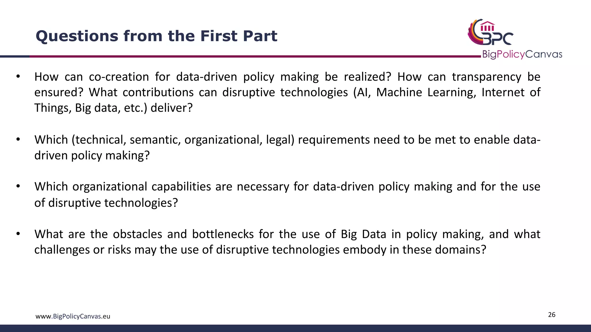 26www.BigPolicyCanvas.eu
Questions from the First Part
• How can co-creation for data-driven policy making be realized? How can transparency be
ensured? What contributions can disruptive technologies (AI, Machine Learning, Internet of
Things, Big data, etc.) deliver?
• Which (technical, semantic, organizational, legal) requirements need to be met to enable data-
driven policy making?
• Which organizational capabilities are necessary for data-driven policy making and for the use
of disruptive technologies?
• What are the obstacles and bottlenecks for the use of Big Data in policy making, and what
challenges or risks may the use of disruptive technologies embody in these domains?
 