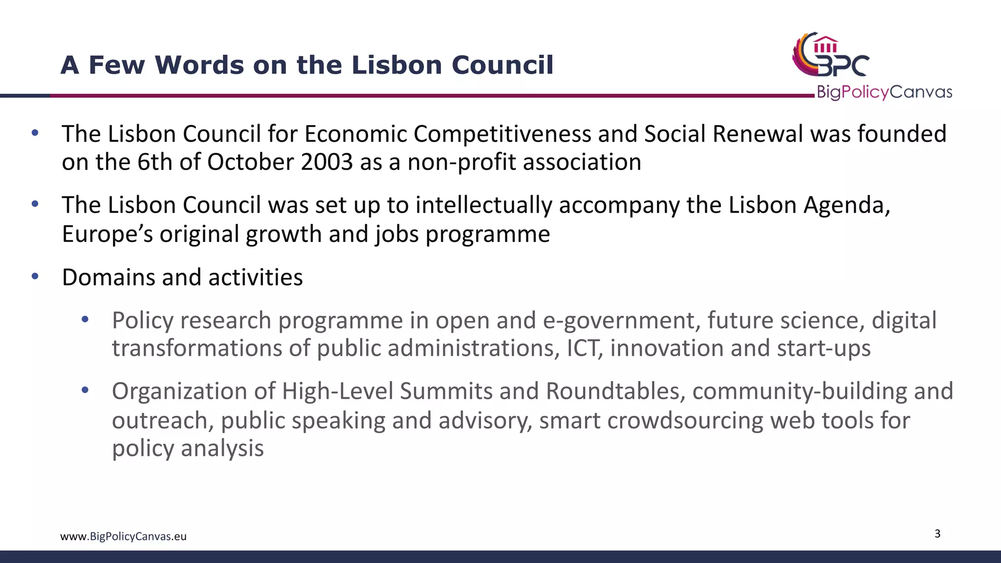3www.BigPolicyCanvas.eu
A Few Words on the Lisbon Council
• The Lisbon Council for Economic Competitiveness and Social Renewal was founded
on the 6th of October 2003 as a non-profit association
• The Lisbon Council was set up to intellectually accompany the Lisbon Agenda,
Europe’s original growth and jobs programme
• Domains and activities
• Policy research programme in open and e-government, future science, digital
transformations of public administrations, ICT, innovation and start-ups
• Organization of High-Level Summits and Roundtables, community-building and
outreach, public speaking and advisory, smart crowdsourcing web tools for
policy analysis
 
