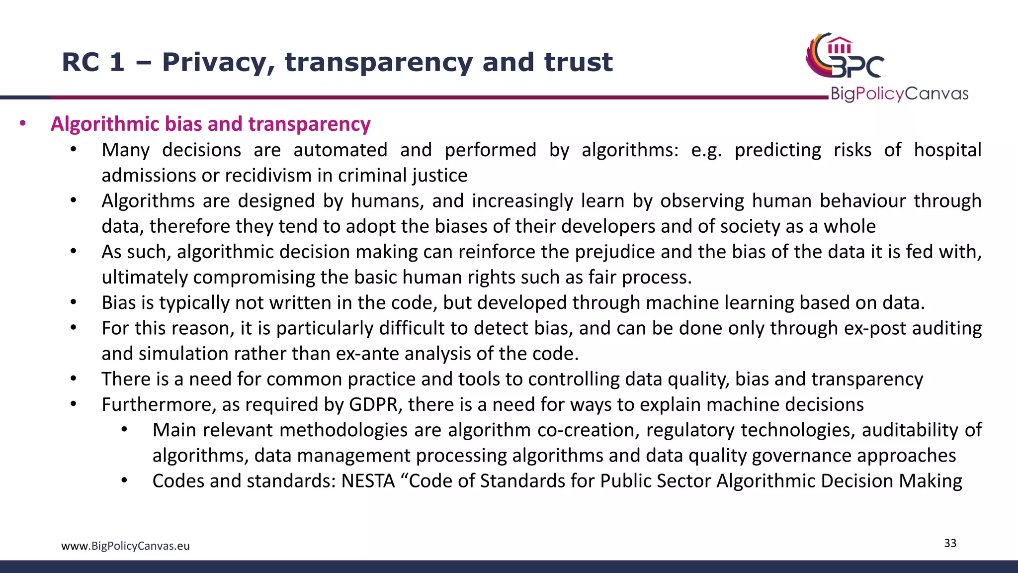 33www.BigPolicyCanvas.eu
RC 1 – Privacy, transparency and trust
• Algorithmic bias and transparency
• Many decisions are automated and performed by algorithms: e.g. predicting risks of hospital
admissions or recidivism in criminal justice
• Algorithms are designed by humans, and increasingly learn by observing human behaviour through
data, therefore they tend to adopt the biases of their developers and of society as a whole
• As such, algorithmic decision making can reinforce the prejudice and the bias of the data it is fed with,
ultimately compromising the basic human rights such as fair process.
• Bias is typically not written in the code, but developed through machine learning based on data.
• For this reason, it is particularly difficult to detect bias, and can be done only through ex-post auditing
and simulation rather than ex-ante analysis of the code.
• There is a need for common practice and tools to controlling data quality, bias and transparency
• Furthermore, as required by GDPR, there is a need for ways to explain machine decisions
• Main relevant methodologies are algorithm co-creation, regulatory technologies, auditability of
algorithms, data management processing algorithms and data quality governance approaches
• Codes and standards: NESTA “Code of Standards for Public Sector Algorithmic Decision Making
 