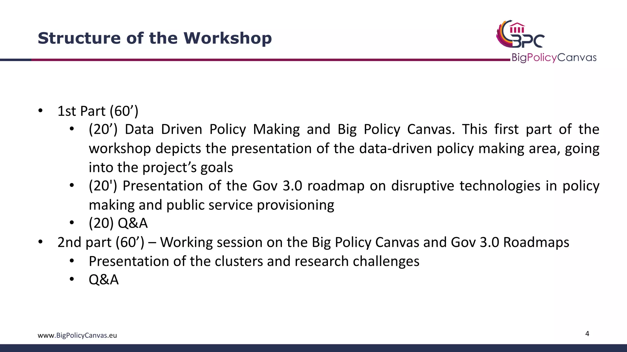 4www.BigPolicyCanvas.eu
Structure of the Workshop
• 1st Part (60’)
• (20’) Data Driven Policy Making and Big Policy Canvas. This first part of the
workshop depicts the presentation of the data-driven policy making area, going
into the project’s goals
• (20') Presentation of the Gov 3.0 roadmap on disruptive technologies in policy
making and public service provisioning
• (20) Q&A
• 2nd part (60’) – Working session on the Big Policy Canvas and Gov 3.0 Roadmaps
• Presentation of the clusters and research challenges
• Q&A
 