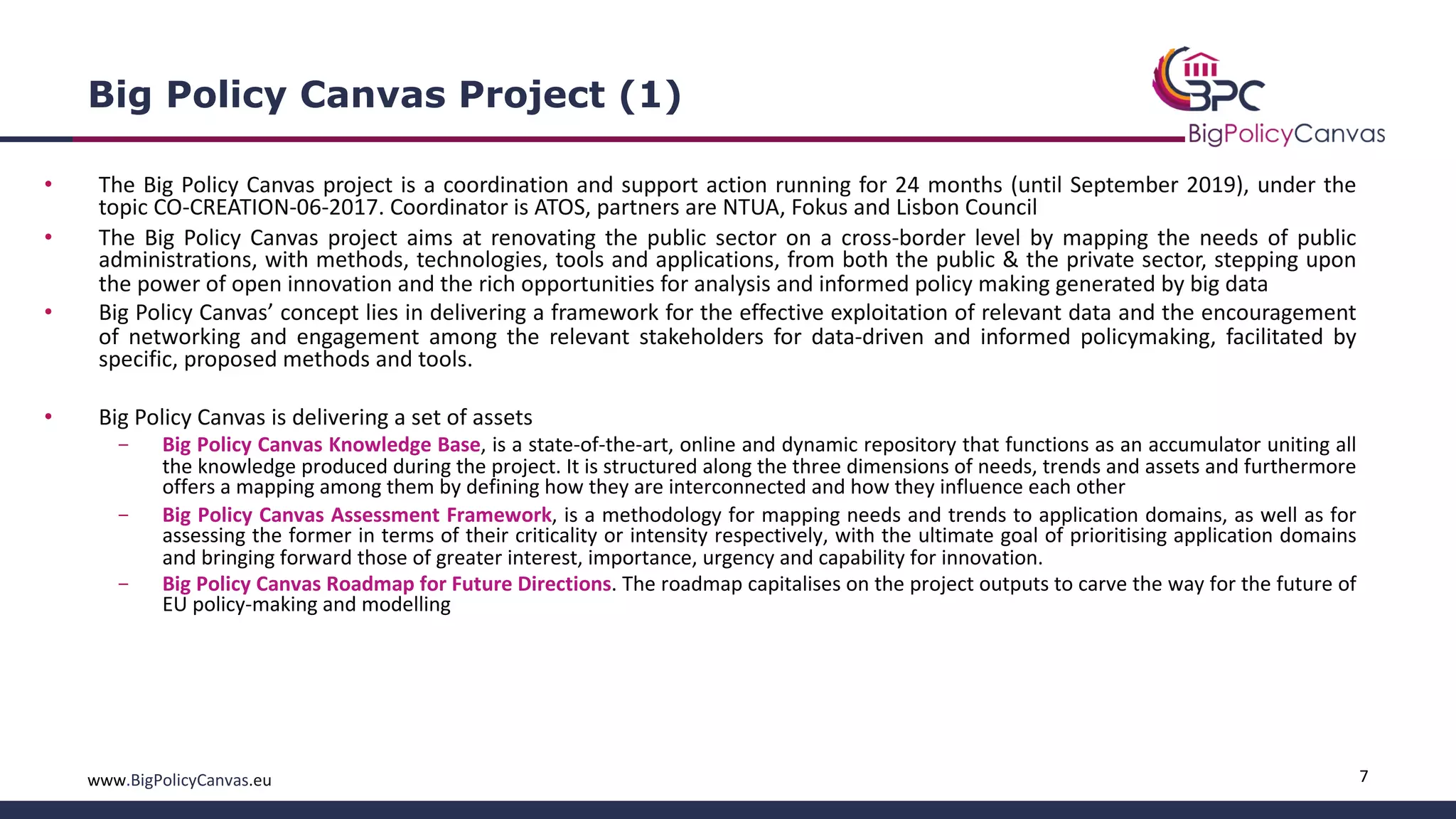 7www.BigPolicyCanvas.eu
Big Policy Canvas Project (1)
• The Big Policy Canvas project is a coordination and support action running for 24 months (until September 2019), under the
topic CO-CREATION-06-2017. Coordinator is ATOS, partners are NTUA, Fokus and Lisbon Council
• The Big Policy Canvas project aims at renovating the public sector on a cross-border level by mapping the needs of public
administrations, with methods, technologies, tools and applications, from both the public & the private sector, stepping upon
the power of open innovation and the rich opportunities for analysis and informed policy making generated by big data
• Big Policy Canvas’ concept lies in delivering a framework for the effective exploitation of relevant data and the encouragement
of networking and engagement among the relevant stakeholders for data-driven and informed policymaking, facilitated by
specific, proposed methods and tools.
• Big Policy Canvas is delivering a set of assets
- Big Policy Canvas Knowledge Base, is a state-of-the-art, online and dynamic repository that functions as an accumulator uniting all
the knowledge produced during the project. It is structured along the three dimensions of needs, trends and assets and furthermore
offers a mapping among them by defining how they are interconnected and how they influence each other
- Big Policy Canvas Assessment Framework, is a methodology for mapping needs and trends to application domains, as well as for
assessing the former in terms of their criticality or intensity respectively, with the ultimate goal of prioritising application domains
and bringing forward those of greater interest, importance, urgency and capability for innovation.
- Big Policy Canvas Roadmap for Future Directions. The roadmap capitalises on the project outputs to carve the way for the future of
EU policy-making and modelling
 