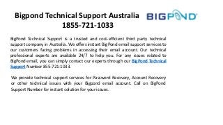 Bigpond Technical Support Australia
1855-721-1033
BigPond Technical Support is a trusted and cost-efficient third party technical
support company in Australia. We offers instant BigPond email support services to
our customers facing problems in accessing their email account. Our technical
professional experts are available 24/7 to help you. For any issues related to
BigPond email, you can simply contact our experts through our BigPond Technical
Support Number 855-721-1033.
We provide technical support services for Password Recovery, Account Recovery
or other technical issues with your Bigpond email account. Call on BigPond
Support Number for instant solution for your issues.
 