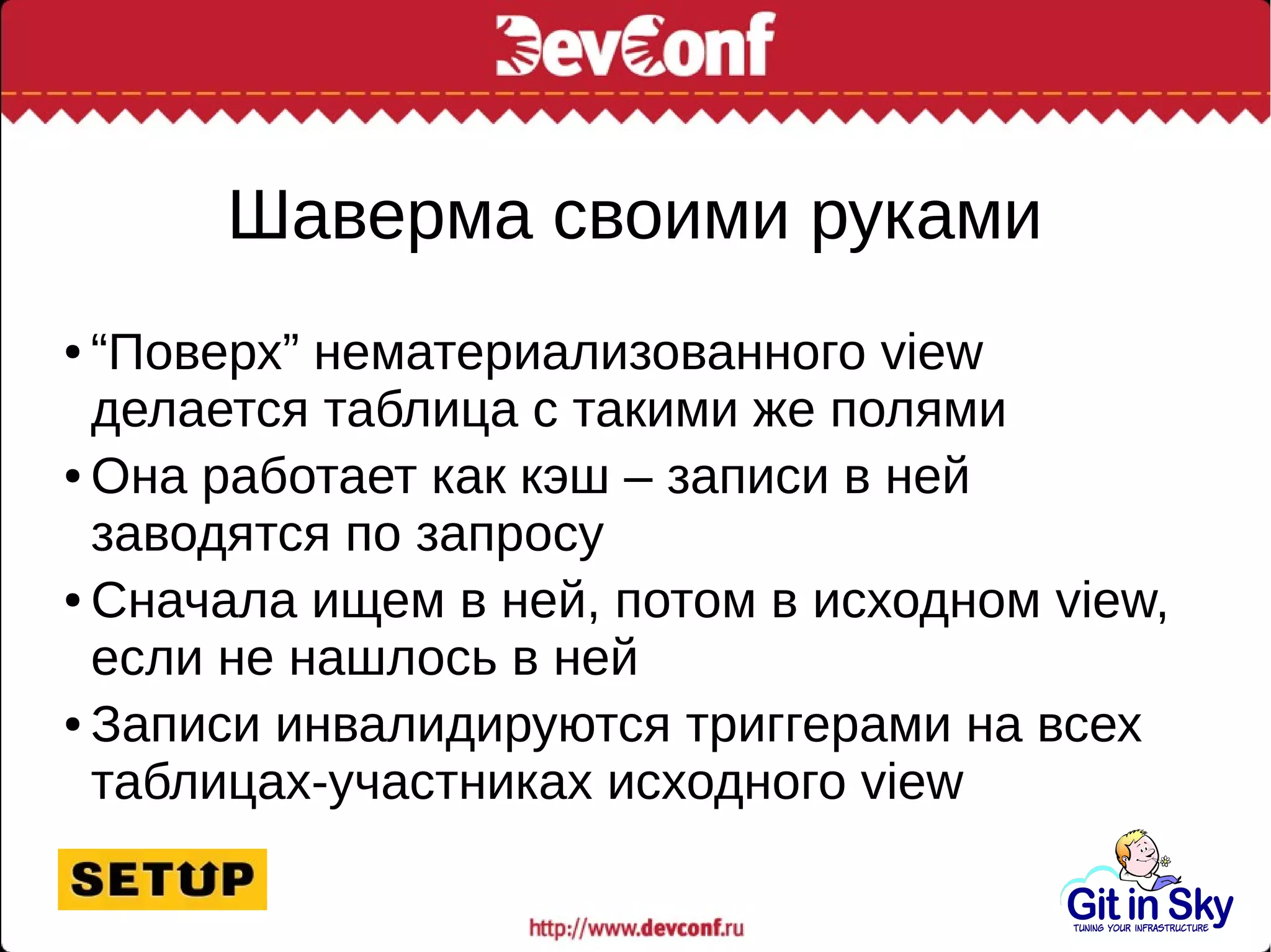 Шаверма своими руками
● “Поверх” нематериализованного view
делается таблица с такими же полями
● Она работает как кэш – записи в ней
заводятся по запросу
● Сначала ищем в ней, потом в исходном view,
если не нашлось в ней
● Записи инвалидируются триггерами на всех
таблицах-участниках исходного view
 