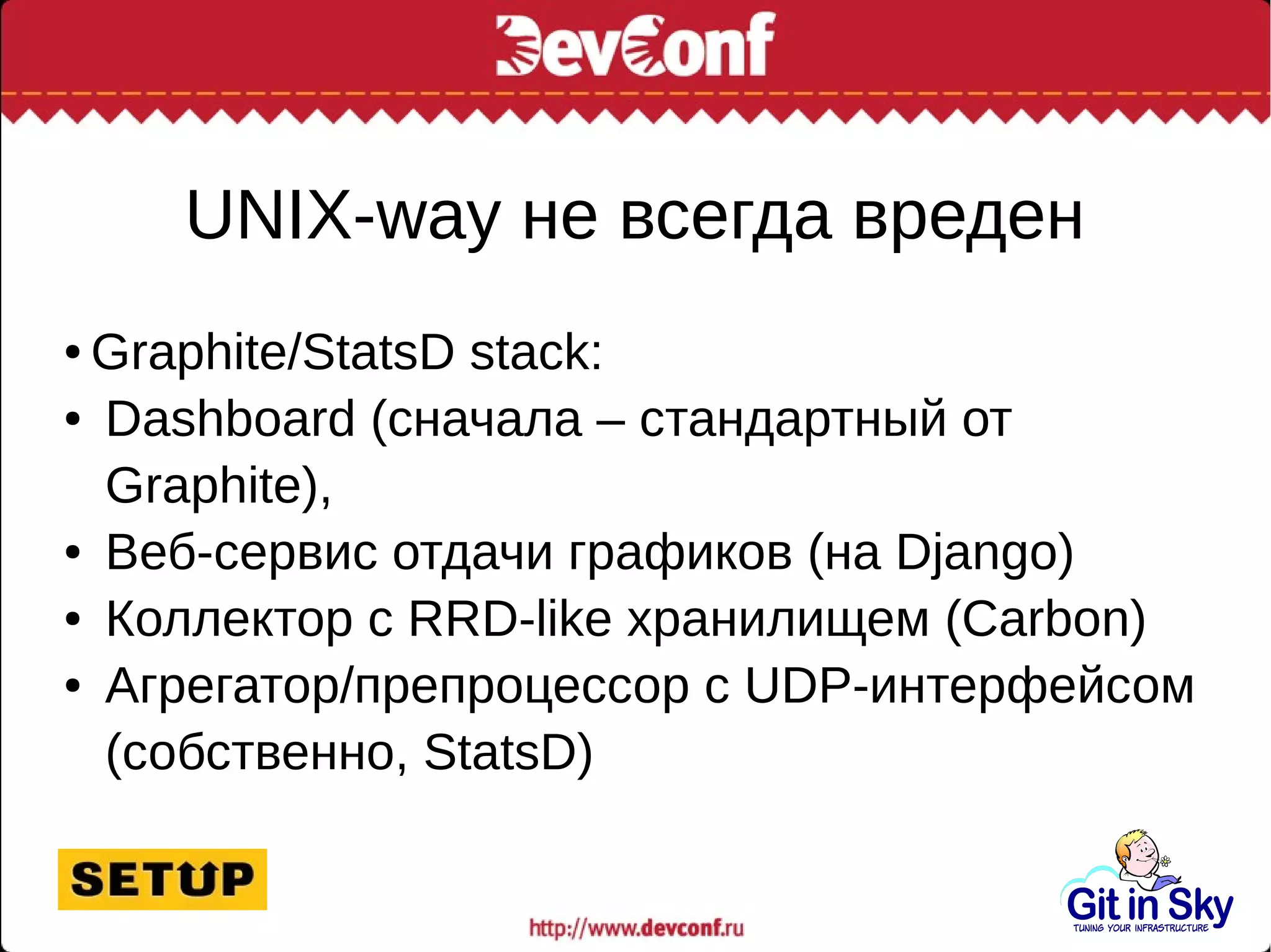 UNIX-way не всегда вреден
● Graphite/StatsD stack:
● Dashboard (сначала – стандартный от
Graphite),
● Веб-сервис отдачи графиков (на Django)
● Коллектор с RRD-like хранилищем (Carbon)
● Агрегатор/препроцессор с UDP-интерфейсом
(собственно, StatsD)
 