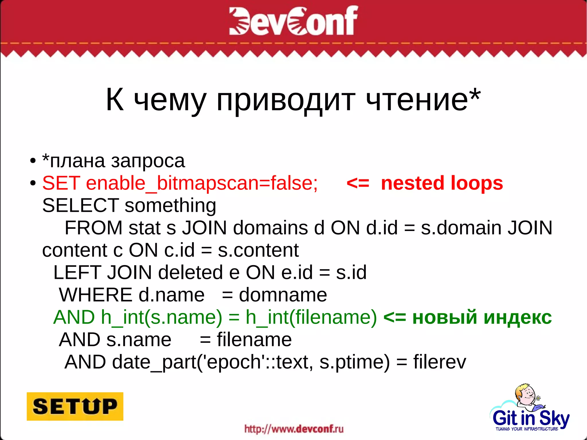 К чему приводит чтение*
● *плана запроса
● SET enable_bitmapscan=false; <= nested loops
SELECT something
FROM stat s JOIN domains d ON d.id = s.domain JOIN
content c ON c.id = s.content
LEFT JOIN deleted e ON e.id = s.id
WHERE d.name = domname
AND h_int(s.name) = h_int(filename) <= новый индекс
AND s.name = filename
AND date_part('epoch'::text, s.ptime) = filerev
 