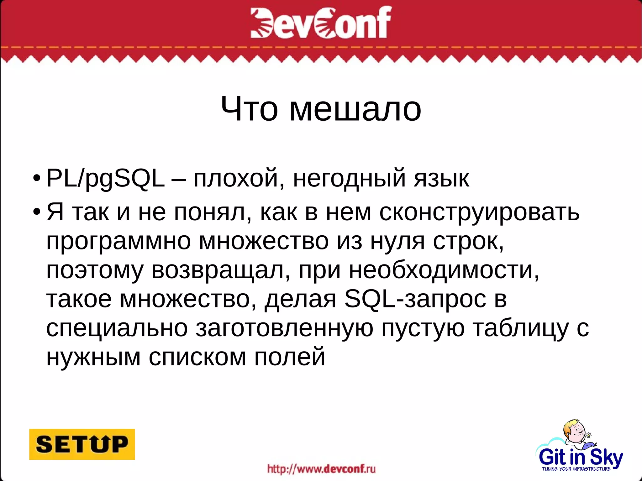 Что мешало
● PL/pgSQL – плохой, негодный язык
● Я так и не понял, как в нем сконструировать
программно множество из нуля строк,
поэтому возвращал, при необходимости,
такое множество, делая SQL-запрос в
специально заготовленную пустую таблицу с
нужным списком полей
 