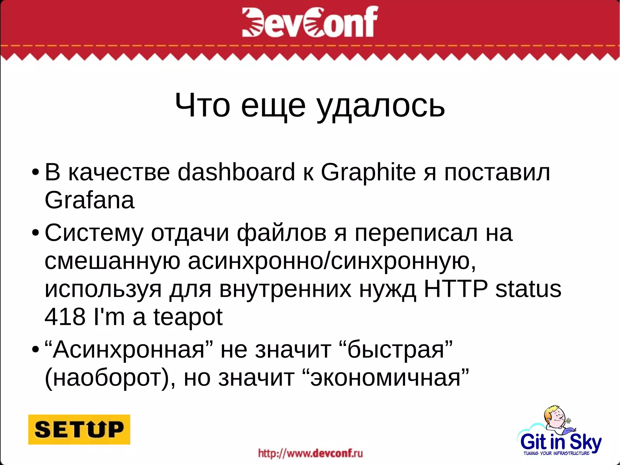 Что еще удалось
● В качестве dashboard к Graphite я поставил
Grafana
● Систему отдачи файлов я переписал на
смешанную асинхронно/синхронную,
используя для внутренних нужд HTTP status
418 I'm a teapot
● “Асинхронная” не значит “быстрая”
(наоборот), но значит “экономичная”
 