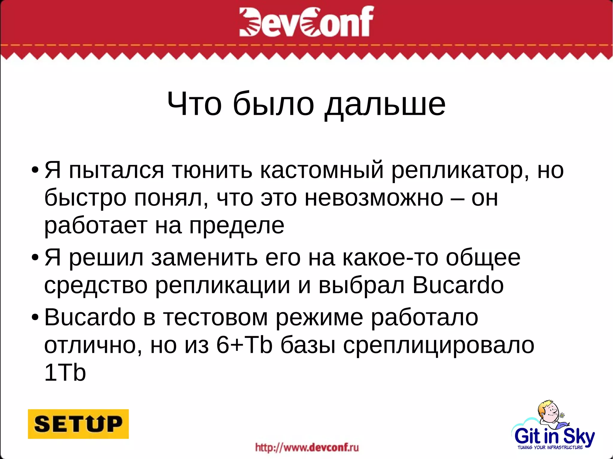 Что было дальше
● Я пытался тюнить кастомный репликатор, но
быстро понял, что это невозможно – он
работает на пределе
● Я решил заменить его на какое-то общее
средство репликации и выбрал Bucardo
● Bucardo в тестовом режиме работало
отлично, но из 6+Tb базы среплицировало
1Tb
 