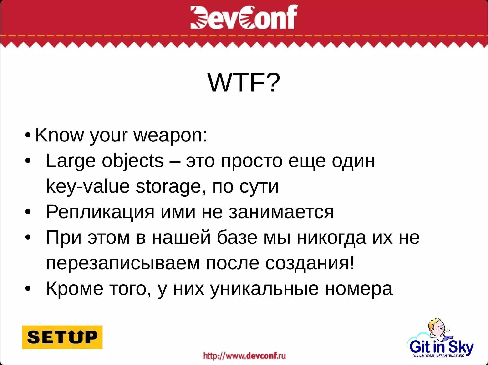 WTF?
● Know your weapon:
● Large objects – это просто еще один
key-value storage, по сути
● Репликация ими не занимается
● При этом в нашей базе мы никогда их не
перезаписываем после создания!
● Кроме того, у них уникальные номера
 