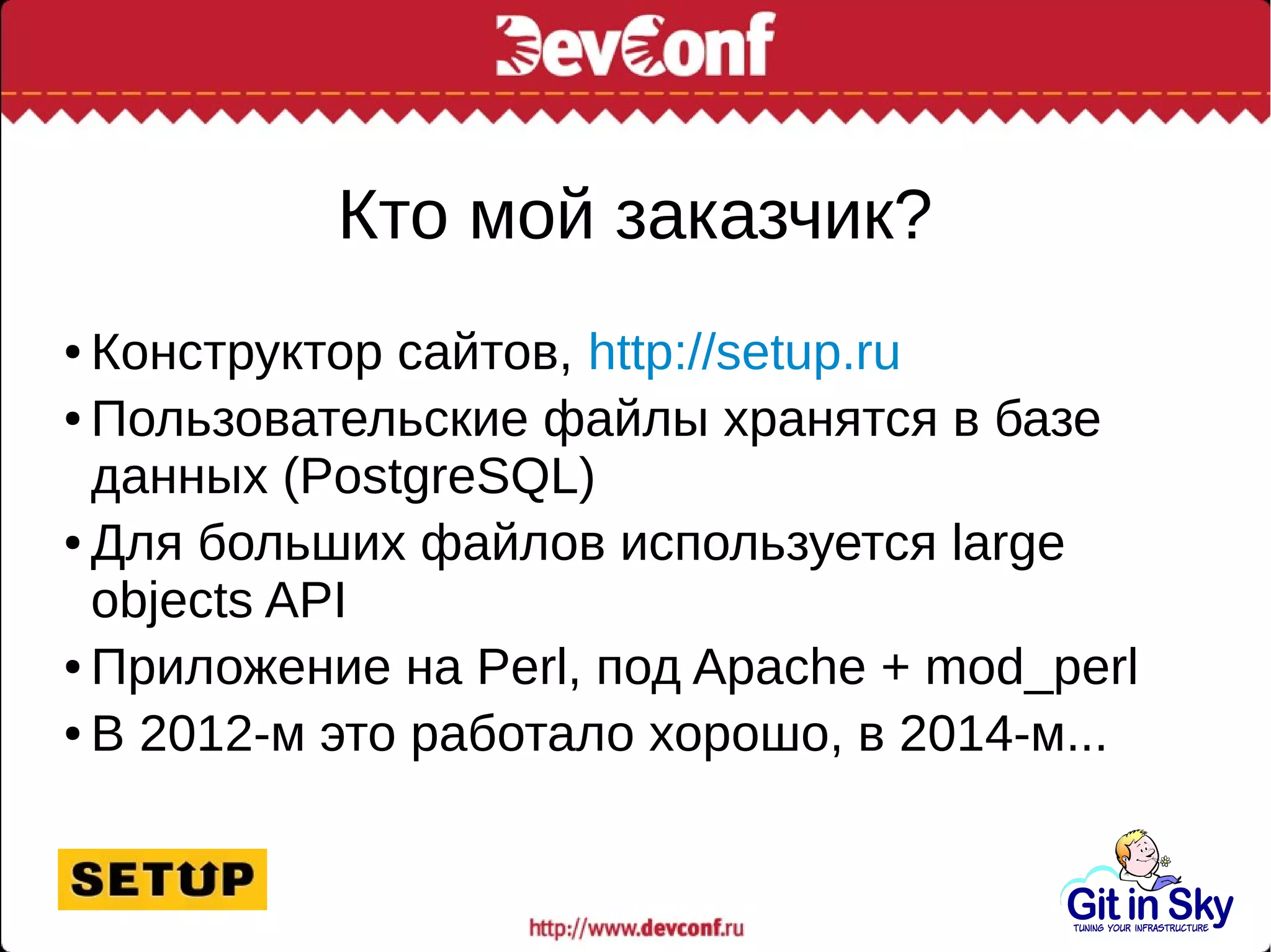 Кто мой заказчик?
● Конструктор сайтов, http://setup.ru
● Пользовательские файлы хранятся в базе
данных (PostgreSQL)
● Для больших файлов используется large
objects API
● Приложение на Perl, под Apache + mod_perl
● В 2012-м это работало хорошо, в 2014-м...
 