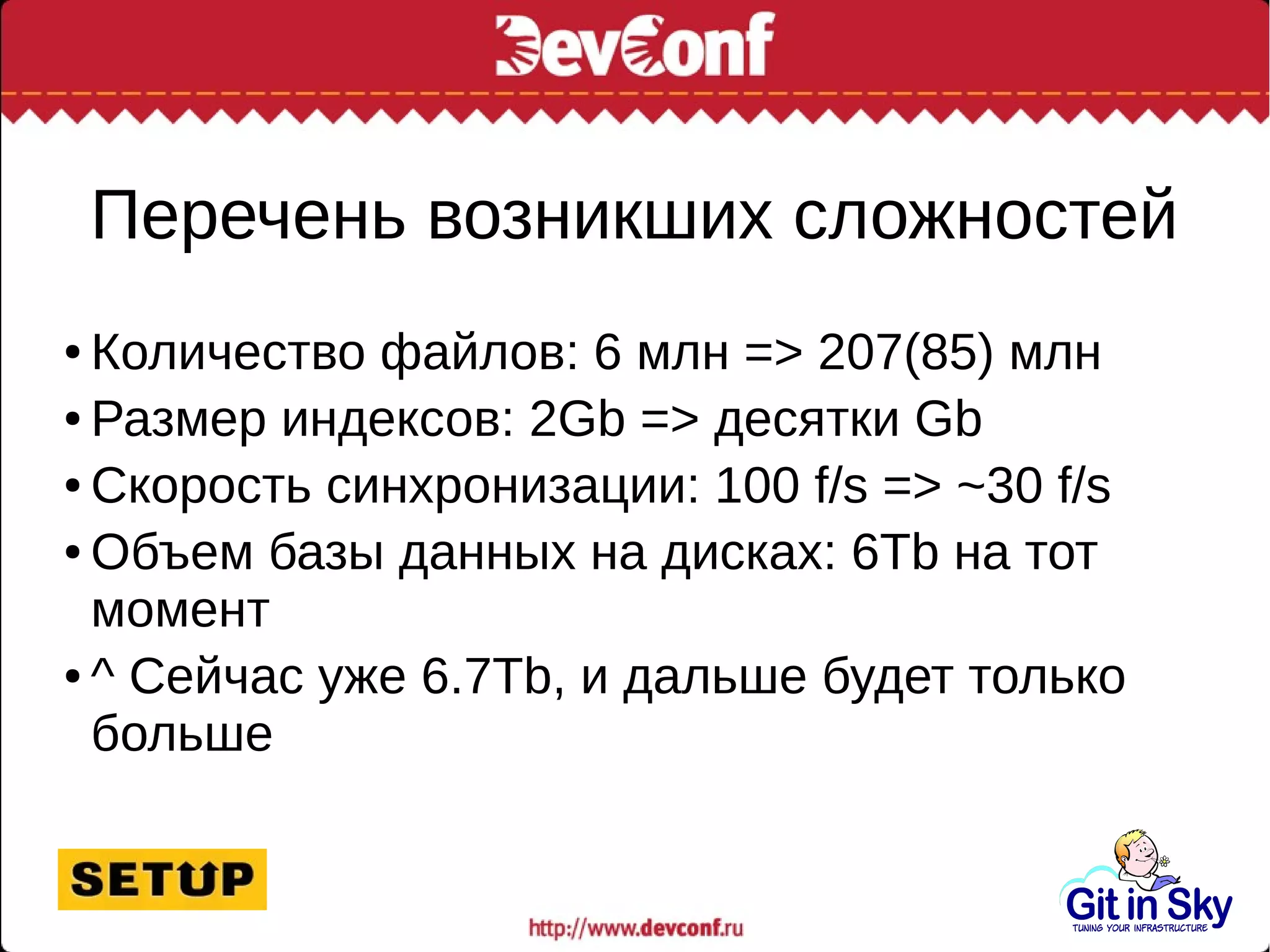 Перечень возникших сложностей
● Количество файлов: 6 млн => 207(85) млн
● Размер индексов: 2Gb => десятки Gb
● Скорость синхронизации: 100 f/s => ~30 f/s
● Объем базы данных на дисках: 6Tb на тот
момент
● ^ Сейчас уже 6.7Tb, и дальше будет только
больше
 