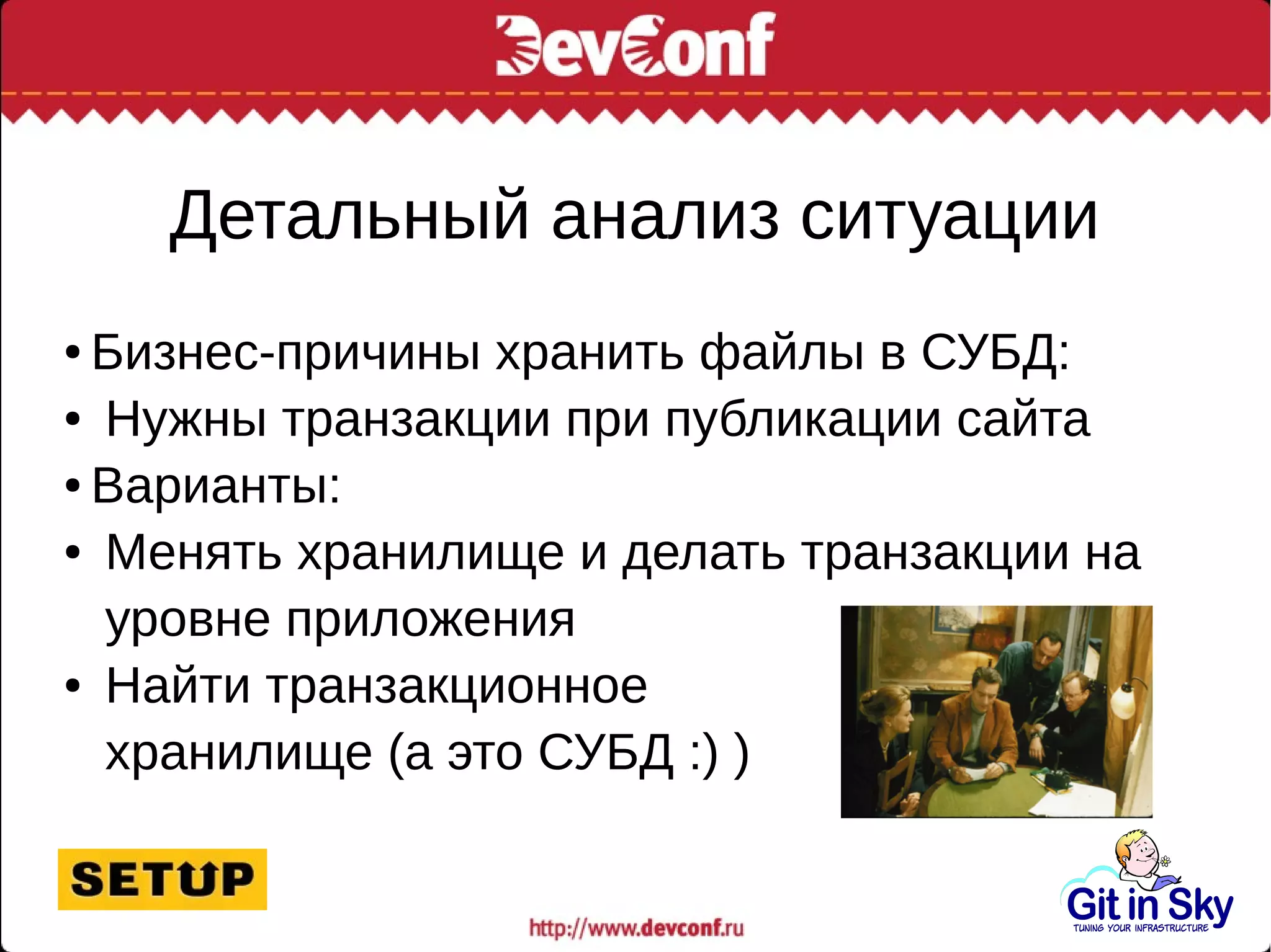 Детальный анализ ситуации
● Бизнес-причины хранить файлы в СУБД:
● Нужны транзакции при публикации сайта
● Варианты:
● Менять хранилище и делать транзакции на
уровне приложения
● Найти транзакционное
хранилище (а это СУБД :) )
 