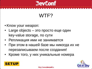 WTF?
● Know your weapon:
● Large objects – это просто еще один
key-value storage, по сути
● Репликация ими не занимается
● При этом в нашей базе мы никогда их не
перезаписываем после создания!
● Кроме того, у них уникальные номера
 