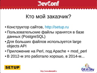 Кто мой заказчик?
● Конструктор сайтов, http://setup.ru
● Пользовательские файлы хранятся в базе
данных (PostgreSQL)
● Для больших файлов используется large
objects API
● Приложение на Perl, под Apache + mod_perl
● В 2012-м это работало хорошо, в 2014-м...
 