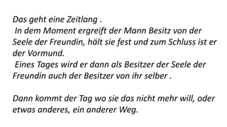 Das geht eine Zeitlang .
In dem Moment ergreift der Mann Besitz von der
Seele der Freundin, hält sie fest und zum Schluss ist er
der Vormund.
Eines Tages wird er dann als Besitzer der Seele der
Freundin auch der Besitzer von ihr selber .
Dann kommt der Tag wo sie das nicht mehr will, oder
etwas anderes, ein anderer Weg.
 