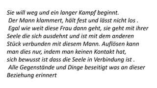 Sie will weg und ein langer Kampf beginnt.
Der Mann klammert, hält fest und lässt nicht los .
Egal wie weit diese Frau dann geht, sie geht mit ihrer
Seele die sich ausdehnt und ist mit dem anderen
Stück verbunden mit diesem Mann. Auflösen kann
man dies nur, indem man keinen Kontakt hat,
sich bewusst ist dass die Seele in Verbindung ist .
Alle Gegenstände und Dinge beseitigt was an dieser
Beziehung erinnert
 