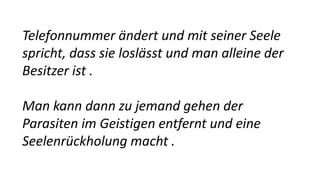 Telefonnummer ändert und mit seiner Seele
spricht, dass sie loslässt und man alleine der
Besitzer ist .
Man kann dann zu jemand gehen der
Parasiten im Geistigen entfernt und eine
Seelenrückholung macht .
 