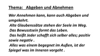 Thema: Abgeben und Abnehmen
Wer Annehmen kann, kann auch Abgeben und
umgekehrt.
Alte Glaubenssätze stehen der Seele im Weg.
Das Bewusstsein formt das Leben.
Das heißt Jeder schafft sich selber alles; positiv
sowie negativ .
Alles was einem begegnet im Außen, ist der
Spiegel was im Inneren vorgeht .
 