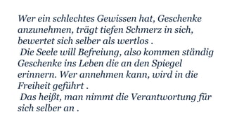 Wer ein schlechtes Gewissen hat, Geschenke
anzunehmen, trägt tiefen Schmerz in sich,
bewertet sich selber als wertlos .
Die Seele will Befreiung, also kommen ständig
Geschenke ins Leben die an den Spiegel
erinnern. Wer annehmen kann, wird in die
Freiheit geführt .
Das heißt, man nimmt die Verantwortung für
sich selber an .
 