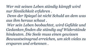 Wer mit seinen Leben ständig kämpft wird
nur Sinnlichkeit erfahren .
Denn der Spiegel ist nicht Schuld an dem was
aus ihm heraus schaut .
Wer sein Leben beobachtet, wird Gefühle und
Gedanken finden die ständig auf Widerstände
hindeuten. Die Seele muss einen gewissen
Bewusstseinsgrad erreichen, um sich vieles zu
ersparen und erkennen .
 