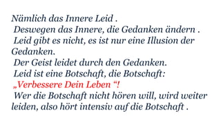 Nämlich das Innere Leid .
Deswegen das Innere, die Gedanken ändern .
Leid gibt es nicht, es ist nur eine Illusion der
Gedanken.
Der Geist leidet durch den Gedanken.
Leid ist eine Botschaft, die Botschaft:
„Verbessere Dein Leben “!
Wer die Botschaft nicht hören will, wird weiter
leiden, also hört intensiv auf die Botschaft .
 