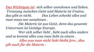 Das Wichtigste ist: sich selber annehmen und lieben.
Trennung zwischen Geist und Materie ist Unsinn,
das gibt es nicht. Das Leben schenkt alles und
man muss nur annehmen .
Die Materie ist aus Geist, denn das gesamte
Universum ist Geistige Energie.
Wer sich selber liebt , liebt auch alles andere
und so kommt alles was man liebt zu einem .
Alles was man nicht liebt bleibt fern , dies
gilt auch für die Materie .
 