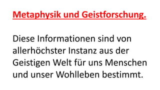 Metaphysik und Geistforschung.
Diese Informationen sind von
allerhöchster Instanz aus der
Geistigen Welt für uns Menschen
und unser Wohlleben bestimmt.
 