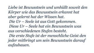 Liebe ist Bewusstsein und umhüllt soweit den
Körper wie das Bewusstsein erkannt hat
aber gelernt hat der Wissen hat.
Die Ur – Seele ist aus Gott gekommen.
Diese Ur – Seele hat ein Bewusstsein was
aus verschiedenen Stufen besteht.
Die erste Stufe ist der menschliche Geist den
jeder mitbringt um sein Bewusstsein darauf
aufzubauen.
 
