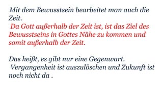 Mit dem Bewusstsein bearbeitet man auch die
Zeit.
Da Gott außerhalb der Zeit ist, ist das Ziel des
Bewusstseins in Gottes Nähe zu kommen und
somit außerhalb der Zeit.
Das heißt, es gibt nur eine Gegenwart.
Vergangenheit ist auszulöschen und Zukunft ist
noch nicht da .
 