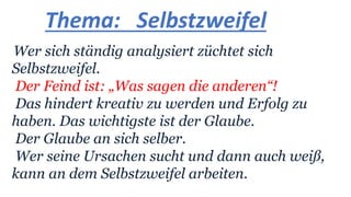 Thema: Selbstzweifel
Wer sich ständig analysiert züchtet sich
Selbstzweifel.
Der Feind ist: „Was sagen die anderen“!
Das hindert kreativ zu werden und Erfolg zu
haben. Das wichtigste ist der Glaube.
Der Glaube an sich selber.
Wer seine Ursachen sucht und dann auch weiß,
kann an dem Selbstzweifel arbeiten.
 
