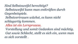 Sind Selbstzweifel berechtigt?
Selbstzweifel kann man entkräften durch
Gegenbeispiele.
Selbstvertrauen wächst, es kann nicht
schlagartig kommen.
Alles ist ein Lernprozess.
Vorstellung und somit Gedanken sind mächtig.
Gut sowie Schlecht, stellt es sich ein, wenn man
es sich vorstellt .
 