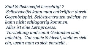 Sind Selbstzweifel berechtigt ?
Selbstzweifel kann man entkräften durch
Gegenbeispiel. Selbstvertrauen wächst, es
kann nicht schlagartig kommen.
Alles ist eine Lernprozess.
Vorstellung und somit Gedanken sind
mächtig. Gut sowie Schlecht, stellt es sich
ein, wenn man es sich vorstellt .
 