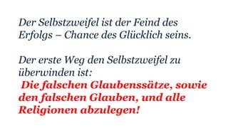 Der Selbstzweifel ist der Feind des
Erfolgs – Chance des Glücklich seins.
Der erste Weg den Selbstzweifel zu
überwinden ist:
Die falschen Glaubenssätze, sowie
den falschen Glauben, und alle
Religionen abzulegen!
 