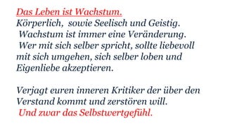 Das Leben ist Wachstum.
Körperlich, sowie Seelisch und Geistig.
Wachstum ist immer eine Veränderung.
Wer mit sich selber spricht, sollte liebevoll
mit sich umgehen, sich selber loben und
Eigenliebe akzeptieren.
Verjagt euren inneren Kritiker der über den
Verstand kommt und zerstören will.
Und zwar das Selbstwertgefühl.
 