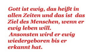 Gott ist ewig, das heißt in
allen Zeiten und das ist das
Ziel des Menschen, wenn er
ewig leben will.
Ansonsten wird er ewig
wiedergeboren bis er
erkannt hat.
 