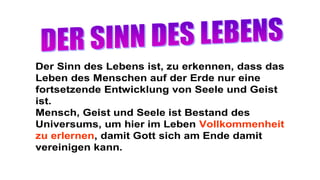 Der Sinn des Lebens ist, zu erkennen, dass das
Leben des Menschen auf der Erde nur eine
fortsetzende Entwicklung von Seele und Geist
ist.
Mensch, Geist und Seele ist Bestand des
Universums, um hier im Leben Vollkommenheit
zu erlernen, damit Gott sich am Ende damit
vereinigen kann.
 