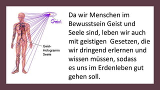 Da wir Menschen im
Bewusstsein Geist und
Seele sind, leben wir auch
mit geistigen Gesetzen, die
wir dringend erlernen und
wissen müssen, sodass
es uns im Erdenleben gut
gehen soll.
 