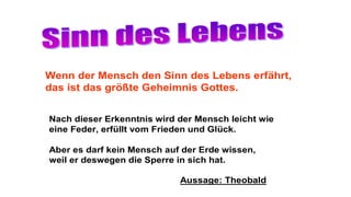 Wenn der Mensch den Sinn des Lebens erfährt,
das ist das größte Geheimnis Gottes.
Nach dieser Erkenntnis wird der Mensch leicht wie
eine Feder, erfüllt vom Frieden und Glück.
Aber es darf kein Mensch auf der Erde wissen,
weil er deswegen die Sperre in sich hat.
Aussage: Theobald
 