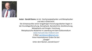 Autor: Gerold Szonn, ist ein Hochenergiephysiker und Metaphysiker
und lebt in Österreich.
Die Schwerpunkte seiner langjährigen Forschungsarbeiten liegen in
der Grundlagenforschung, Astrophysik, Nanotechnik, Geistforschung,
Metaphysik und Energie- Forschung.
Metaphysische Akademie in Laxenburg mit dem Gottesmedium
www.manuela-das-medium.com
E-Mail: geroldszonn@gmail.com
Viele Präsentationen finden Sie bei:
„Google“
Unter dem Namen „Gerold Szonn“
 