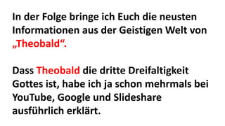 In der Folge bringe ich Euch die neusten
Informationen aus der Geistigen Welt von
„Theobald“.
Dass Theobald die dritte Dreifaltigkeit
Gottes ist, habe ich ja schon mehrmals bei
YouTube, Google und Slideshare
ausführlich erklärt.
 