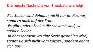 Die neuste Nachricht von Theobald wie folgt:
Alle Seelen sind dehnbar, nicht nur im Kosmos,
sondern auch auf der Erde.
Es gibt andere Seelen die schwach sind, sie
stehlen Seelen .
In dem Moment wo eine Seele gestohlen wird,
trennt sie sich nicht vom Körper , sondern dehnt
sich aus .
 