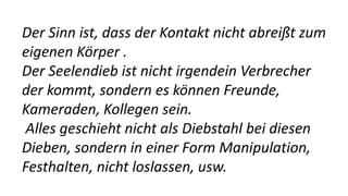 Der Sinn ist, dass der Kontakt nicht abreißt zum
eigenen Körper .
Der Seelendieb ist nicht irgendein Verbrecher
der kommt, sondern es können Freunde,
Kameraden, Kollegen sein.
Alles geschieht nicht als Diebstahl bei diesen
Dieben, sondern in einer Form Manipulation,
Festhalten, nicht loslassen, usw.
 
